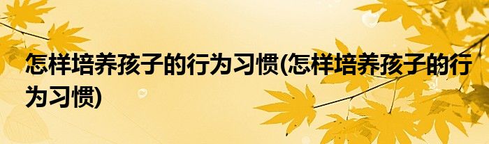 怎样培养孩子的行为习惯(怎样培养孩子的行为习惯)