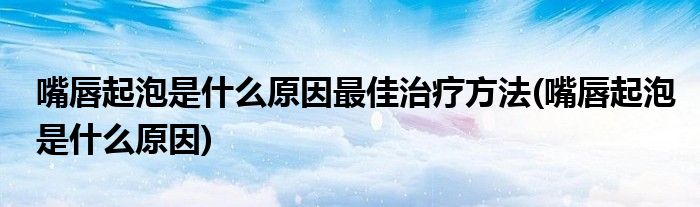 嘴唇起泡是什么原因最佳治疗方法(嘴唇起泡是什么原因)