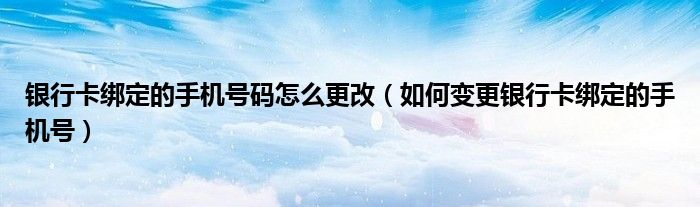 银行卡绑定的手机号码怎么更改（如何变更银行卡绑定的手机号）