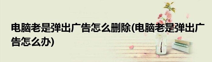 电脑老是弹出广告怎么删除(电脑老是弹出广告怎么办)