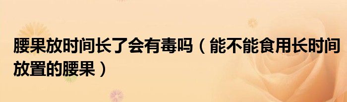 腰果放时间长了会有毒吗（能不能食用长时间放置的腰果）