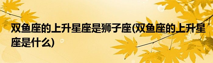 双鱼座的上升星座是狮子座(双鱼座的上升星座是什么)