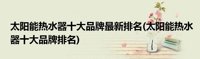 太阳能热水器十大品牌最新排名(太阳能热水器十大品牌排名)