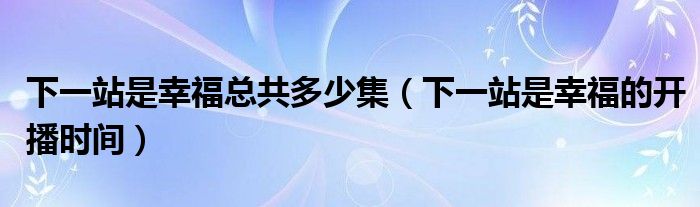 下一站是幸福总共多少集（下一站是幸福的开播时间）