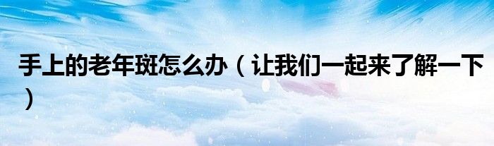手上的老年斑怎么办（让我们一起来了解一下）