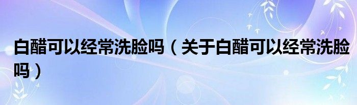 白醋可以经常洗脸吗（关于白醋可以经常洗脸吗）