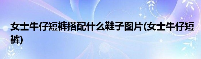 女士牛仔短裤搭配什么鞋子图片(女士牛仔短裤)