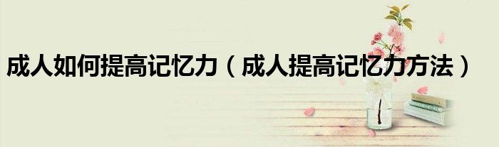 成人如何提高记忆力（成人提高记忆力方法）