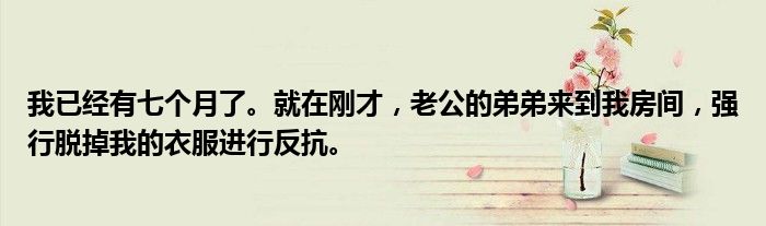我已经有七个月了。就在刚才，老公的弟弟来到我房间，强行脱掉我的衣服进行反抗。