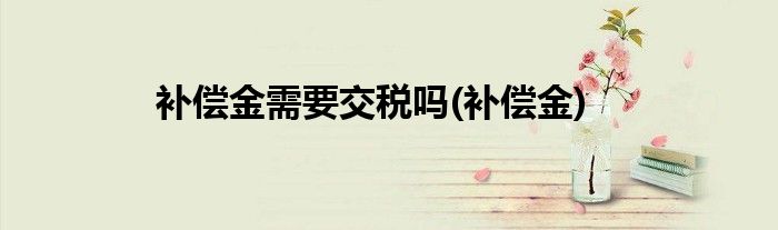 补偿金需要交税吗(补偿金)