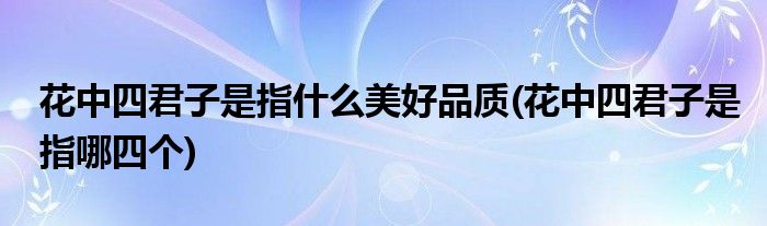 花中四君子是指什么美好品质(花中四君子是指哪四个)