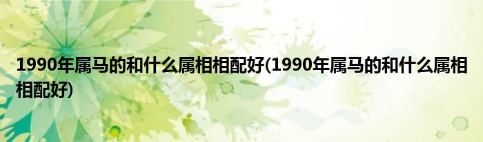 1990年属马的和什么属相相配好(1990年属马的和什么属相相配好)
