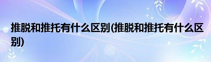 推脱和推托有什么区别(推脱和推托有什么区别)