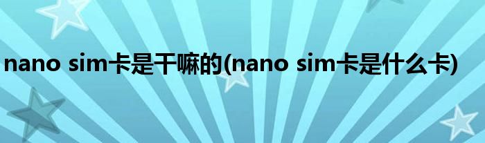 nano sim卡是干嘛的(nano sim卡是什么卡)