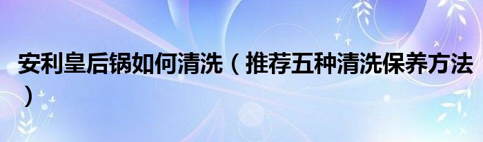 安利皇后锅如何清洗（推荐五种清洗保养方法）