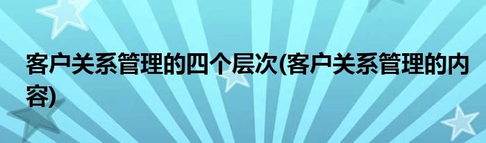 客户关系管理的四个层次(客户关系管理的内容)