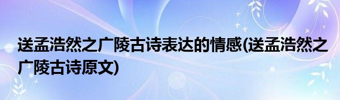 送孟浩然之广陵古诗表达的情感(送孟浩然之广陵古诗原文)