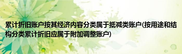累计折旧账户按其经济内容分类属于抵减类账户(按用途和结构分类累计折旧应属于附加调整账户)