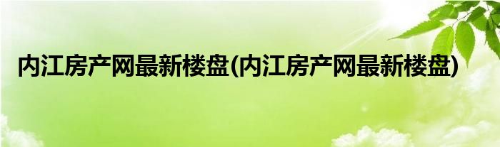 内江房产网最新楼盘(内江房产网最新楼盘)