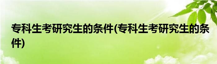 专科生考研究生的条件(专科生考研究生的条件)
