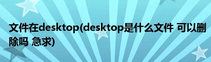 文件在desktop(desktop是什么文件 可以删除吗 急求)
