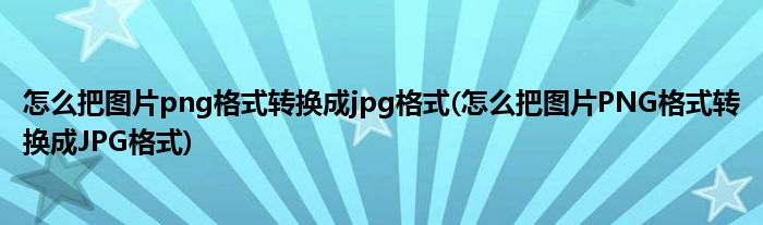 怎么把图片png格式转换成jpg格式(怎么把图片PNG格式转换成JPG格式)