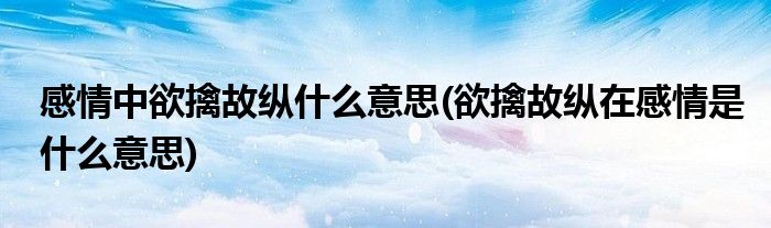 感情中欲擒故纵什么意思(欲擒故纵在感情是什么意思)