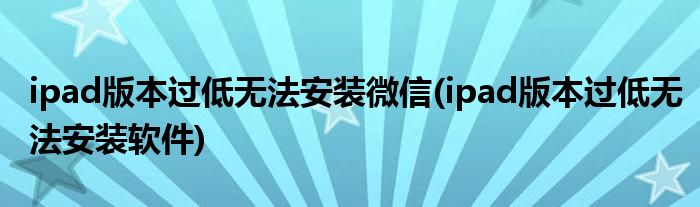 ipad版本过低无法安装微信(ipad版本过低无法安装软件)