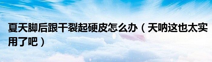 夏天脚后跟干裂起硬皮怎么办（天呐这也太实用了吧）