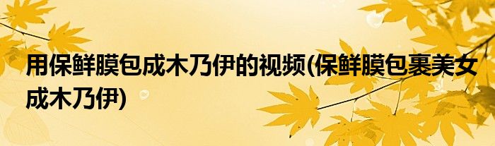 用保鲜膜包成木乃伊的视频(保鲜膜包裹美女成木乃伊)