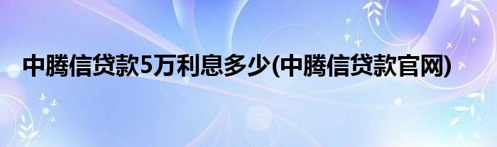 中腾信贷款5万利息多少(中腾信贷款官网)