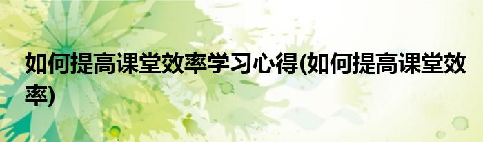 如何提高课堂效率学习心得(如何提高课堂效率)