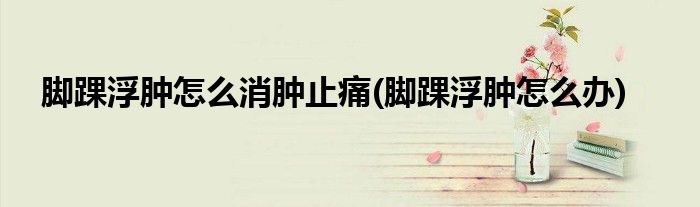 脚踝浮肿怎么消肿止痛(脚踝浮肿怎么办)