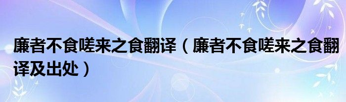廉者不食嗟来之食翻译（廉者不食嗟来之食翻译及出处）