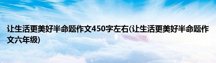 让生活更美好半命题作文450字左右(让生活更美好半命题作文六年级)