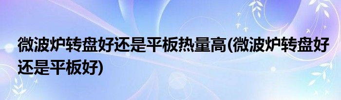 微波炉转盘好还是平板热量高(微波炉转盘好还是平板好)