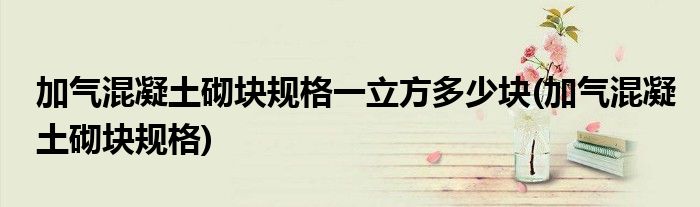 加气混凝土砌块规格一立方多少块(加气混凝土砌块规格)