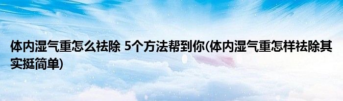 体内湿气重怎么祛除 5个方法帮到你(体内湿气重怎样祛除其实挺简单)
