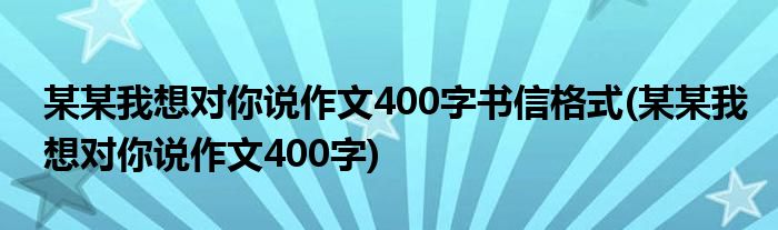 某某我想对你说作文400字书信格式(某某我想对你说作文400字)