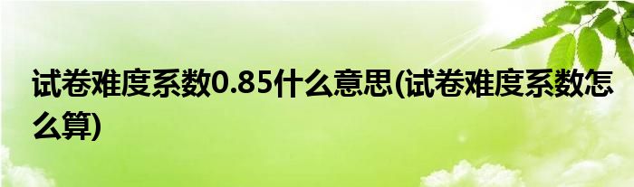 试卷难度系数0.85什么意思(试卷难度系数怎么算)