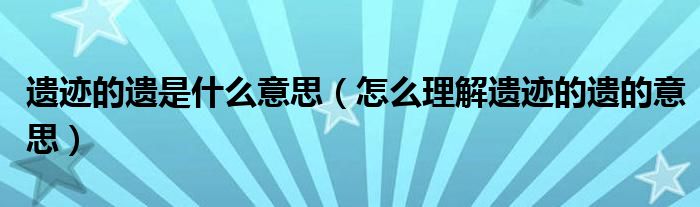 遗迹的遗是什么意思（怎么理解遗迹的遗的意思）