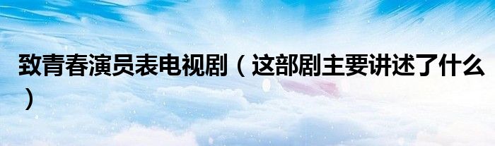致青春演员表电视剧（这部剧主要讲述了什么）