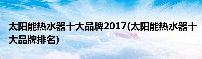 太阳能热水器十大品牌2017(太阳能热水器十大品牌排名)