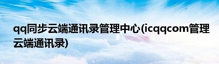 qq同步云端通讯录管理中心(icqqcom管理云端通讯录)