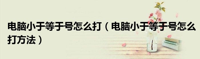 电脑小于等于号怎么打（电脑小于等于号怎么打方法）