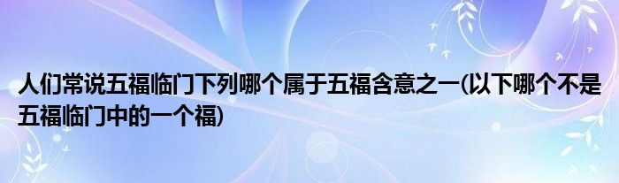 人们常说五福临门下列哪个属于五福含意之一(以下哪个不是五福临门中的一个福)