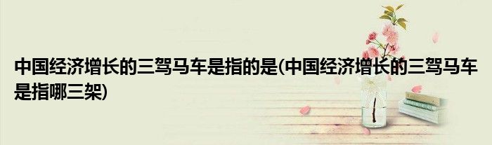 中国经济增长的三驾马车是指的是(中国经济增长的三驾马车是指哪三架)