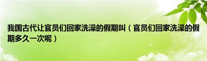 我国古代让官员们回家洗澡的假期叫（官员们回家洗澡的假期多久一次呢）