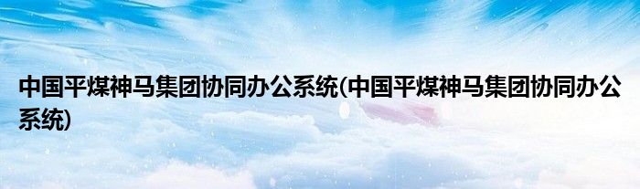 中国平煤神马集团协同办公系统(中国平煤神马集团协同办公系统)