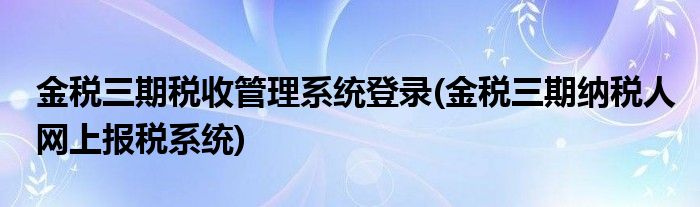 金税三期税收管理系统登录(金税三期纳税人网上报税系统)